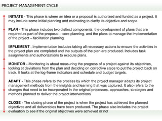 PROJECT MANAGEMENT CYCLE

  INITIATE - This phase is where an idea or a proposal is authorized and funded as a project. It
  may include some initial planning and estimating to clarify its objective and scope.

  PLAN - This phase includes two distinct components; the development of plans that are
  required as part of the proposal – core planning, and the plans to manage the implementation
  of the project – facilitation planning.

  IMPLEMENT . Implementation includes taking all necessary actions to ensure the activities in
  the project plan are completed and the outputs of the plan are produced. Includes task
  assignments and authorizations to execute plans.

  MONITOR - Monitoring is about measuring the progress of a project against its objectives,
  looking at deviations from the plan and deciding on corrective steps to put the project back on
  track. It looks at the log-frame indicators and schedule and budget targets.

  ADAPT - This phase refers to the process by which the project manager adapts its project
  management methods from the insights and learning that was captured. It also refers to the
  changes that need to be incorporated in the original processes, approaches, strategies and
  methods planned to deliver the project interventions

  CLOSE - The closing phase of the project is when the project has achieved the planned
  objectives and all deliverables have been produced. The phase also includes the project
  evaluation to see if the original objectives were achieved or not
 