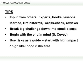 PROJECT MANAGEMENT CYCLE



   TIPS
   •   Input from others; Experts, books, lessons
       learned, Brainstorms, Cross-check, reviews
   •   Break big challenge down into small pieces
   •   Begin with the end in mind (S. Covey)
   •   Use risks as a guide – start with high impact
       / high likelihood risks first
 
