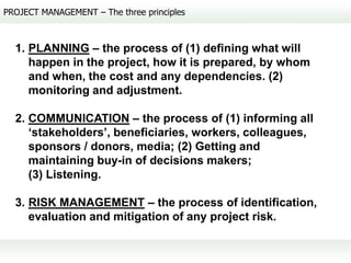 PROJECT MANAGEMENT – The three principles



  1. PLANNING – the process of (1) defining what will
     happen in the project, how it is prepared, by whom
     and when, the cost and any dependencies. (2)
     monitoring and adjustment.

  2. COMMUNICATION – the process of (1) informing all
     ‘stakeholders’, beneficiaries, workers, colleagues,
     sponsors / donors, media; (2) Getting and
     maintaining buy-in of decisions makers;
     (3) Listening.

  3. RISK MANAGEMENT – the process of identification,
     evaluation and mitigation of any project risk.
 