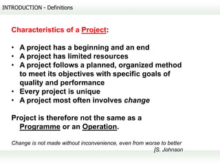 INTRODUCTION - Definitions



   Characteristics of a Project:

   • A project has a beginning and an end
   • A project has limited resources
   • A project follows a planned, organized method
     to meet its objectives with specific goals of
     quality and performance
   • Every project is unique
   • A project most often involves change

   Project is therefore not the same as a
     Programme or an Operation.

   Change is not made without inconvenience, even from worse to better
                                                          [S. Johnson
 