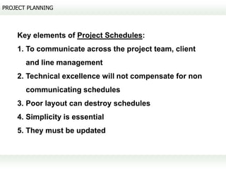 PROJECT PLANNING



    Key elements of Project Schedules:
    1. To communicate across the project team, client
       and line management
    2. Technical excellence will not compensate for non
       communicating schedules
    3. Poor layout can destroy schedules
    4. Simplicity is essential
    5. They must be updated
 