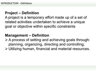 INTRODUCTION - Definitions



   Project – Definition
   A project is a temporary effort made up of a set of
   related activities undertaken to achieve a unique
   goal or objective within specific constraints

   Management – Definition
    A process of setting and achieving goals through:
     planning, organizing, directing and controlling;
    Utilizing human, financial and material resources.
 