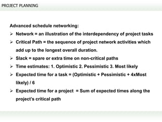 PROJECT PLANNING



   Advanced schedule networking:
    Network = an illustration of the interdependency of project tasks
    Critical Path = the sequence of project network activities which
      add up to the longest overall duration.
    Slack = spare or extra time on non-critical paths
    Time estimates: 1. Optimistic 2. Pessimistic 3. Most likely
    Expected time for a task = (Optimistic + Pessimistic + 4xMost
      likely) / 6
    Expected time for a project = Sum of expected times along the
      project’s critical path
 