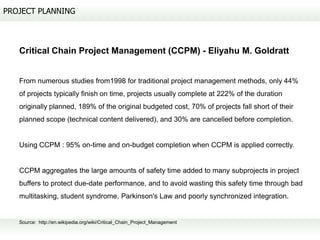 PROJECT PLANNING



   Critical Chain Project Management (CCPM) - Eliyahu M. Goldratt


   From numerous studies from1998 for traditional project management methods, only 44%
   of projects typically finish on time, projects usually complete at 222% of the duration
   originally planned, 189% of the original budgeted cost, 70% of projects fall short of their
   planned scope (technical content delivered), and 30% are cancelled before completion.


   Using CCPM : 95% on-time and on-budget completion when CCPM is applied correctly.


   CCPM aggregates the large amounts of safety time added to many subprojects in project
   buffers to protect due-date performance, and to avoid wasting this safety time through bad
   multitasking, student syndrome, Parkinson's Law and poorly synchronized integration.


   Source: http://en.wikipedia.org/wiki/Critical_Chain_Project_Management
 