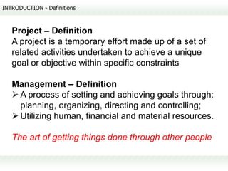 INTRODUCTION - Definitions



   Project – Definition
   A project is a temporary effort made up of a set of
   related activities undertaken to achieve a unique
   goal or objective within specific constraints

   Management – Definition
    A process of setting and achieving goals through:
     planning, organizing, directing and controlling;
    Utilizing human, financial and material resources.

   The art of getting things done through other people
 