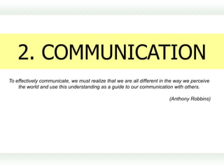 2. COMMUNICATION
To effectively communicate, we must realize that we are all different in the way we perceive
    the world and use this understanding as a guide to our communication with others.

                                                                         (Anthony Robbins)
 