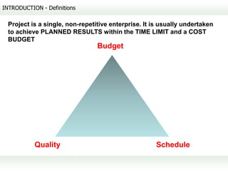 INTRODUCTION - Definitions

  Project is a single, non-repetitive enterprise. It is usually undertaken
  to achieve PLANNED RESULTS within the TIME LIMIT and a COST
  BUDGET
                                 Budget




           Quality                                    Schedule
 