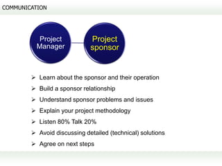 COMMUNICATION




           Project           Project
          Manager            sponsor


         Learn about the sponsor and their operation
         Build a sponsor relationship
         Understand sponsor problems and issues
         Explain your project methodology
         Listen 80% Talk 20%
         Avoid discussing detailed (technical) solutions
         Agree on next steps
 