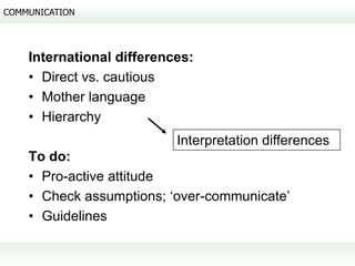 COMMUNICATION




    International differences:
    • Direct vs. cautious
    • Mother language
    • Hierarchy
                           Interpretation differences
    To do:
    • Pro-active attitude
    • Check assumptions; ‘over-communicate’
    • Guidelines
 