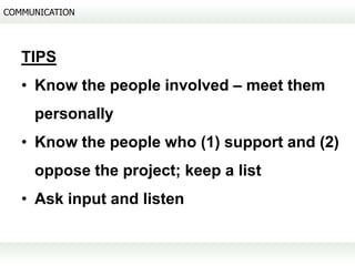 COMMUNICATION




   TIPS
   • Know the people involved – meet them
     personally
   • Know the people who (1) support and (2)
     oppose the project; keep a list
   • Ask input and listen
 