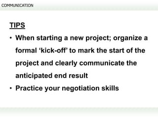 COMMUNICATION




   TIPS
   • When starting a new project; organize a
     formal ‘kick-off’ to mark the start of the
     project and clearly communicate the
     anticipated end result
   • Practice your negotiation skills
 