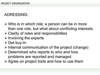 PROJECT ORGANIZATION



  ADRESSING:

   Who is in which role; a person can be in more
    than one role, but what about conflicting interests.
   Clarity of roles and responsibilities
   Involving the experts
   Get buy-in
   Internal communication of the project (change)
   Determined who reports to who and how
    problems are reported and managed
   Agree on project tools and how to use them
 