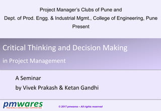 Critical Thinking and Decision Making
in Project Management
A Seminar
by Vivek Prakash & Ketan Gandhi
© 2017 pmwares – All rights reserved
Project Manager’s Clubs of Pune and
Dept. of Prod. Engg. & Industrial Mgmt., College of Engineering, Pune
Present
 