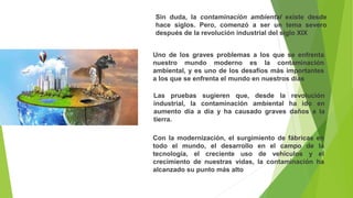 Sin duda, la contaminación ambiental existe desde
hace siglos. Pero, comenzó a ser un tema severo
después de la revolución industrial del siglo XIX
Uno de los graves problemas a los que se enfrenta
nuestro mundo moderno es la contaminación
ambiental, y es uno de los desafíos más importantes
a los que se enfrenta el mundo en nuestros días
Las pruebas sugieren que, desde la revolución
industrial, la contaminación ambiental ha ido en
aumento día a día y ha causado graves daños a la
tierra.
Con la modernización, el surgimiento de fábricas en
todo el mundo, el desarrollo en el campo de la
tecnología, el creciente uso de vehículos y el
crecimiento de nuestras vidas, la contaminación ha
alcanzado su punto más alto
 