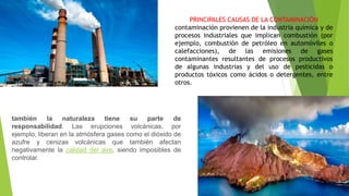 PRINCIPALES CAUSAS DE LA CONTAMINACIÓN
contaminación provienen de la industria química y de
procesos industriales que implican combustión (por
ejemplo, combustión de petróleo en automóviles o
calefacciones), de las emisiones de gases
contaminantes resultantes de procesos productivos
de algunas industrias y del uso de pesticidas o
productos tóxicos como ácidos o detergentes, entre
otros.
también la naturaleza tiene su parte de
responsabilidad. Las erupciones volcánicas, por
ejemplo, liberan en la atmósfera gases como el dióxido de
azufre y cenizas volcánicas que también afectan
negativamente la calidad del aire, siendo imposibles de
controlar.
 