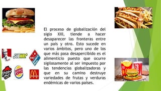 El proceso de globalización del
siglo XXI, tiende a hacer
desaparecer las fronteras entre
un país y otro. Esto sucede en
varios ámbitos, pero uno de los
que más pasa desapercibido es el
alimenticio puesto que ocurre
sigilosamente al ser impuesto por
las tendencias globalizadoras y
que en su camino destruye
variedades de frutas y verduras
endémicas de varios países.
 