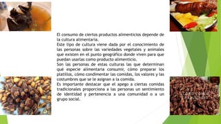 El consumo de ciertos productos alimenticios depende de
la cultura alimentaria.
Este tipo de cultura viene dada por el conocimiento de
las personas sobre las variedades vegetales y animales
que existen en el punto geográfico donde viven para que
puedan usarlas como producto alimenticio.
Son las personas de estas culturas las que determinan
qué especie alimentaria consumir, cómo preparar los
platillos, cómo condimentar las comidas, los valores y las
costumbres que se le asignan a la comida.
Es importante destacar que el apego a ciertas comidas
tradicionales proporciona a las personas un sentimiento
de identidad y pertenencia a una comunidad o a un
grupo social.
 