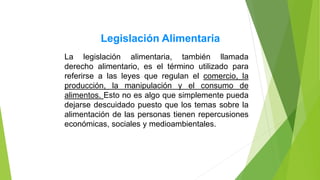 La legislación alimentaria, también llamada
derecho alimentario, es el término utilizado para
referirse a las leyes que regulan el comercio, la
producción, la manipulación y el consumo de
alimentos. Esto no es algo que simplemente pueda
dejarse descuidado puesto que los temas sobre la
alimentación de las personas tienen repercusiones
económicas, sociales y medioambientales.
Legislación Alimentaria
 