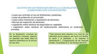 ALGUNOS DE LOS TEMAS QUE REGULA LA LEGISLACIÓN
ALIMENTARIA SON LOS SIGUIENTES:
• Leyes que controlen el uso de fertilizantes y pesticidas.
• Leyes de protección al consumidor.
• Leyes sobre importación y exportación de alimentos.
• Normas de inspección de alimentos.
• Legislación sobre residuos de plaguicidas en vegetales
• Legislación sobre residuos de medicamentos veterinarios en productos
animales.
“Toda persona tiene derecho a un nivel de vida
adecuado que le asegure, así como a su familia,
la salud y el bienestar, y en especial la
alimentación […]”Organización de las naciones
Unidas. Consultada el 31 de Octubre del 2014.
En la declaración universal de
los derechos humanos aparece
un apartado que habla sobre el
derecho alimentario en el artículo
25 que dice:
 