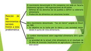 Posición de
los
movimientos
sociales
frente a esta
problemática
El movimiento denominado la Vía campesina con sede en Yacarta
(Indonesia) agrupa a 148 organizaciones de 69 países
• Defensa de los derechos de los pueblos a definir su soberanía
alimentaria
• Producción de alimentos con soluciones locales
Otro movimiento denominado “los sin tierra” surgido en Brasil
en 1985
• Su objetivo es la lucha por la tierra y una sociedad mejor
desde el punto de vista alimentario.
La cumbre internacional sobre seguridad alimentaria 2012 quién
plantea:
• La gravedad de la actual crisis alimentaria es el resultado de
20 años de inversión insuficiente en agricultura y abandono de
este sector
 