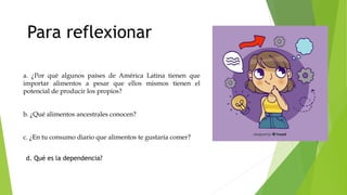 a. ¿Por qué algunos países de América Latina tienen que
importar alimentos a pesar que ellos mismos tienen el
potencial de producir los propios?
b. ¿Qué alimentos ancestrales conocen?
c. ¿En tu consumo diario que alimentos te gustaría comer?
Para reflexionar
d. Qué es la dependencia?
 