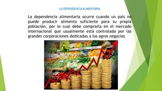 LA DEPENDENCIA ALIMENTARIA
La dependencia alimentaria ocurre cuando un país no
puede producir alimento suficiente para su propia
población, por lo cual debe comprarla en el mercado
internacional que usualmente está controlado por las
grandes corporaciones dedicadas a los agros negocios
 