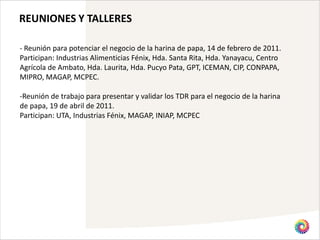 REUNIONES Y TALLERES

- Reunión para potenciar el negocio de la harina de papa, 14 de febrero de 2011.
Participan: Industrias Alimenticias Fénix, Hda. Santa Rita, Hda. Yanayacu, Centro
Agrícola de Ambato, Hda. Laurita, Hda. Pucyo Pata, GPT, ICEMAN, CIP, CONPAPA,
MIPRO, MAGAP, MCPEC.

-Reunión de trabajo para presentar y validar los TDR para el negocio de la harina
de papa, 19 de abril de 2011.
Participan: UTA, Industrias Fénix, MAGAP, INIAP, MCPEC
 