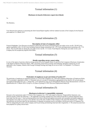 2
PMC PROJECTS (INDIA) PRIVATE LIMITED Standalone Balance Sheet for period 01/04/2010 to 31/03/2011
Textual information (1)
Disclosure in board of directors report [text block]
To
The Members,
Your Directors have pleasure in presenting the Sixth Annual Report together with the Audited Accounts of the Company for the financial
year ended on 31 March, 2011.
st
Textual information (2)
Description of state of companies affair
Financial Highlights: Your Directors are pleased to inform that total income earned during the year under review was Rs. 326.94 Crores
against expenditure of Rs. 321.04 Crores including financial charges amounting to Rs. 1.97 Crores and depreciation amounting to Rs. 7.74
Crores. The net profit after tax during the year under review was Rs. 3.11 Crores. Fixed Deposits: During the year under review, your
Company has not accepted any deposits from Public.
Textual information (3)
Details regarding energy conservation
In view of the nature of activities which are being carried on by the company, Rules 2A and 2B of the Companies (Disclosure of particulars
in the Report of Board of Directors) Rules, 1988, concerning conservation of energy and technology absorption respectively are not
applicable to the Company. Details of the Foreign Exchange Earnings and Outgo are set out in Note 15 of Schedule -17 of Notes to
Accounts.
Textual information (4)
Particulars of employees as per provisions of section 217
The particulars of employees as required by Section 217 (2A) of the Companies Act, 1956 and Companies (Particulars of Employees) Rules,
1975 as amended is appended as below: A. Personnel who are in receipt of remuneration aggregating not less than Rs. 60 Lacs per annum
and employed throughout the year. 1. (Name) Mr. A. M. Uplenchwar (Age yrs) 63 (Designation) Director (Gross Remuneration) 1,03,64,376
(Qualification) B. E. (Mech), M.O.T (ExpYrs.) 42 (Date of joining) 01.10.07 (Previous Employment) Indian Oil
Textual information (5)
Disclosures in director’s responsibility statement
Pursuant to the requirements under 217(2AA) of the Companies Act, 1956, with respect to Directors’ Responsibility Statement, your
Directors hereby confirm the following: 1. The applicable accounting standards have been followed and that no material departures have
been made from the same. 2. Such accounting policies have been selected and applied consistently and reasonable and prudent judgments
and estimates were made so as to give a true and fair view of the state of affairs of the Company at the end of the financial year. 3. Proper
and sufficient care has been taken for the maintenance of adequate accounting record in accordance with the provisions of Companies Act,
1956 for safeguarding the assets of the Company and for preventing and detecting fraud and other irregularities. 4. The annual accounts have
been prepared on a going concern basis
 