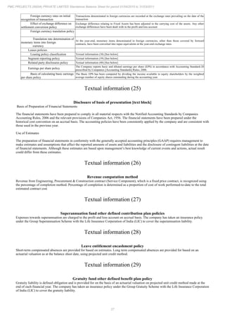 27
PMC PROJECTS (INDIA) PRIVATE LIMITED Standalone Balance Sheet for period 01/04/2010 to 31/03/2011
Foreign currency rates on initial
recognition of transaction
Transactions denominated in foreign currencies are recorded at the exchange rates prevailing on the date of the
transaction
Effect of exchange difference on
settlement conversion policy
Exchange difference relating to Fixed Assets has been adjusted in the carrying cost of the assets. Any other
exchange differences have been dealt with in the profit and loss account
Foreign currency translation policy
Translation rate determination of
monetary items into foreign
currency
At the year-end, monetary items denominated in foreign currencies, other than those covered by forward
contracts, have been converted into rupee equivalents at the year-end exchange rates.
Leases policies
Leasing policy classification Textual information (38) [See below]
Segment reporting policy Textual information (39) [See below]
Related party disclosures policy Textual information (40) [See below]
Earnings per share policy
The Company reports basic and diluted earnings per share (EPS) in accordance with Accounting Standard-20
prescribed by Companies [Accounting Standards] Rules, 2006.
Basis of calculating basic earnings
per share policy
The Basic EPS has been computed by dividing the income available to equity shareholders by the weighted
average number of equity shares outstanding during the accounting year.
Textual information (25)
Disclosure of basis of presentation [text block]
Basis of Preparation of Financial Statements
The financial statements have been prepared to comply in all material respects with the Notified Accounting Standards by Companies
Accounting Rules, 2006 and the relevant provisions of Companies Act, 1956. The financial statements have been prepared under the
historical cost convention on an accrual basis. The accounting policies have been consistently applied by the company and are consistent with
those used in the previous year.
Use of Estimates
The preparation of financial statements in conformity with the generally accepted accounting principles (GAAP) requires management to
make estimates and assumptions that affect the reported amounts of assets and liabilities and the disclosure of contingent liabilities at the date
of financial statements. Although these estimates are based upon management’s best knowledge of current events and actions, actual result
could differ from these estimates.
Textual information (26)
Revenue computation method
Revenue from Engineering, Procurement & Construction contract (Service Component), which is a fixed price contract, is recognized using
the percentage of completion method. Percentage of completion is determined as a proportion of cost of work performed-to-date to the total
estimated contract cost
Textual information (27)
Superannuation fund other defined contribution plan policies
Expenses towards superannuation are charged to the profit and loss account on accrual basis. The company has taken an insurance policy
under the Group Superannuation Scheme with the Life Insurance Corporation of India (LIC) to cover the superannuation liability.
Textual information (28)
Leave entitlement encashment policy
Short-term compensated absences are provided for based on estimates. Long term compensated absences are provided for based on an
actuarial valuation as at the balance sheet date, using projected unit credit method.
Textual information (29)
Gratuity fund other defined benefit plan policy
Gratuity liability is defined obligation and is provided for on the basis of an actuarial valuation on projected unit credit method made at the
end of each financial year. The company has taken an insurance policy under the Group Gratuity Scheme with the Life Insurance Corporation
of India (LIC) to cover the gratuity liability.
 