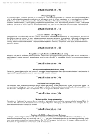 28
PMC PROJECTS (INDIA) PRIVATE LIMITED Standalone Balance Sheet for period 01/04/2010 to 31/03/2011
Textual information (30)
Deferred tax policy
In accordance with the Accounting Standard 22 – Accounting for Taxes on Income, prescribed by Companies [Accounting Standards] Rules,
2006, the deferred tax for timing differences between the book and tax profits for the year is accounted for by using the tax rates and laws
that have been enacted or substantively enacted as of the Balance Sheet Date. Deferred tax assets arising from timing differences are
recognised to the extent there is virtual certainty that the assets can be realised in future. Net outstanding balance in Deferred Tax account is
recognized as deferred tax liability/asset. The deferred tax account is used solely for reversing timing differences as and when crystallized
Textual information (31)
Assets and liabilities related policies
Sundry Creditors, Receivables, and Loans and Advances include certain items for which confirmations are yet to be received. Provision for
doubtful debts, if any, in respect of the above and the consequential adjustment, arising out of reconciliation will be made at the appropriate
time. In the opinion of the Board, the current assets, loans and advances are approximately of the value stated, if realized in the ordinary
course of business, unless stated otherwise. The provision for all the known liabilities is adequate and not in excess of amount considered
reasonably necessary
Textual information (32)
Recognition of capitalisation cost in fixed assets policy
Borrowing costs that are attributable to the acquisition or construction of qualifying assets are capitalized as part of the cost of such assets. A
qualifying asset is one that necessarily takes substantial period of time to get ready for intended use. All other borrowing costs are charged to
revenue.
Textual information (33)
Recognition of impairment of assets policy
The carrying amount of assets, other than inventories, is reviewed at each balance sheet date to determine whether there is any indication of
impairment. If any such indication exists, the assets recoverable amount is estimated
Textual information (34)
Impairment loss charging policy
The impairment loss is recognised whenever the carrying amount of an asset or its cash generation unit exceeds its recoverable amount. The
recoverable amount is the greater of the asset’s net selling price and value in the uses which is determined based on the estimated future cash
flow discounted to their present values. All impairment losses are recognised in the profit and loss account.
Textual information (35)
Method used for depreciation policy
Depreciation on Fixed Assets has been provided on written down value method at rates and in the manner specified in Schedule XIV to the
Companies Act, 1956 read with the relevant circulars issued by the Department of Company Affairs. Individual assets costing less than Rs.
5000/- are fully depreciated in the year of purchase.
Textual information (36)
Contingent liabilities policy statement disclosure
Contingent Liabilities not provided for include certain claims / show cause notices received from Joint Commissioner of Service Tax,
Ahmedabad amounting Rs. 53,57,303/- (Previous Year Rs. 53,57,303/-) have neither been considered as debts nor acknowledged as claims
based on the opinions obtained from internal evaluation – The CESTAT has granted stay in favour of the company and has remanded back
the matter to the Superintendent of Service Tax to decide the matter afresh.
 