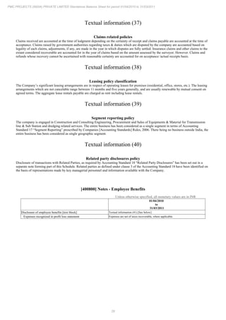 29
PMC PROJECTS (INDIA) PRIVATE LIMITED Standalone Balance Sheet for period 01/04/2010 to 31/03/2011
Textual information (37)
Claims related policies
Claims received are accounted at the time of lodgment depending on the certainty of receipt and claims payable are accounted at the time of
acceptance. Claims raised by government authorities regarding taxes & duties which are disputed by the company are accounted based on
legality of each claims, adjustments, if any, are made in the year in which disputes are fully settled. Insurance claims and other claims to the
extant considered recoverable are accounted for in the year of claims based on the amount assessed by the surveyor. However. Claims and
refunds whose recovery cannot be ascertained with reasonable certainty are accounted for on acceptance /actual receipts basis.
Textual information (38)
Leasing policy classification
The Company’s significant leasing arrangements are in respect of operating leases for premises (residential, office, stores, etc.). The leasing
arrangements which are not cancelable range between 11 months and five years generally, and are usually renewable by mutual consent on
agreed terms. The aggregate lease rentals payable are charged as rent including lease rentals.
Textual information (39)
Segment reporting policy
The company is engaged in Construction and Consulting Engineering, Procurement and Sales of Equipments & Material for Transmission
line & Sub Station and dredging related services. The entire business has been considered as a single segment in terms of Accounting
Standard 17 “Segment Reporting” prescribed by Companies [Accounting Standards] Rules, 2006. There being no business outside India, the
entire business has been considered as single geographic segment.
Textual information (40)
Related party disclosures policy
Disclosure of transactions with Related Parties, as required by Accounting Standard 18 “Related Party Disclosures” has been set out in a
separate note forming part of this Schedule. Related parties as defined under clause 3 of the Accounting Standard 18 have been identified on
the basis of representations made by key managerial personnel and information available with the Company.
[400800] Notes - Employee Benefits
Unless otherwise specified, all monetary values are in INR
01/04/2010
to
31/03/2011
Disclosure of employee benefits [text block] Textual information (41) [See below]
Expenses recognized in profit loss statement Expenses are net of taxes recoverable, where applicable.
 