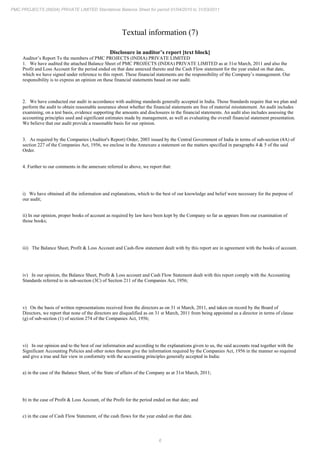 6
PMC PROJECTS (INDIA) PRIVATE LIMITED Standalone Balance Sheet for period 01/04/2010 to 31/03/2011
Textual information (7)
Disclosure in auditor’s report [text block]
Auditor’s Report To the members of PMC PROJECTS (INDIA) PRIVATE LIMITED
1. We have audited the attached Balance Sheet of PMC PROJECTS (INDIA) PRIVATE LIMITED as at 31st March, 2011 and also the
Profit and Loss Account for the period ended on that date annexed thereto and the Cash Flow statement for the year ended on that date,
which we have signed under reference to this report. These financial statements are the responsibility of the Company’s management. Our
responsibility is to express an opinion on these financial statements based on our audit.
2. We have conducted our audit in accordance with auditing standards generally accepted in India. Those Standards require that we plan and
perform the audit to obtain reasonable assurance about whether the financial statements are free of material misstatement. An audit includes
examining, on a test basis, evidence supporting the amounts and disclosures in the financial statements. An audit also includes assessing the
accounting principles used and significant estimates made by management, as well as evaluating the overall financial statement presentation.
We believe that our audit provide a reasonable basis for our opinion.
3. As required by the Companies (Auditor's Report) Order, 2003 issued by the Central Government of India in terms of sub-section (4A) of
section 227 of the Companies Act, 1956, we enclose in the Annexure a statement on the matters specified in paragraphs 4 & 5 of the said
Order.
4. Further to our comments in the annexure referred to above, we report that:
i) We have obtained all the information and explanations, which to the best of our knowledge and belief were necessary for the purpose of
our audit;
ii) In our opinion, proper books of account as required by law have been kept by the Company so far as appears from our examination of
those books;
iii) The Balance Sheet, Profit & Loss Account and Cash-flow statement dealt with by this report are in agreement with the books of account.
iv) In our opinion, the Balance Sheet, Profit & Loss account and Cash Flow Statement dealt with this report comply with the Accounting
Standards referred to in sub-section (3C) of Section 211 of the Companies Act, 1956;
v) On the basis of written representations received from the directors as on 31 March, 2011, and taken on record by the Board of
st
Directors, we report that none of the directors are disqualified as on 31 March, 2011 from being appointed as a director in terms of clause
st
(g) of sub-section (1) of section 274 of the Companies Act, 1956;
vi) In our opinion and to the best of our information and according to the explanations given to us, the said accounts read together with the
Significant Accounting Policies and other notes thereon give the information required by the Companies Act, 1956 in the manner so required
and give a true and fair view in conformity with the accounting principles generally accepted in India:
a) in the case of the Balance Sheet, of the State of affairs of the Company as at 31st March, 2011;
b) in the case of Profit & Loss Account, of the Profit for the period ended on that date; and
c) in the case of Cash Flow Statement, of the cash flows for the year ended on that date.
 