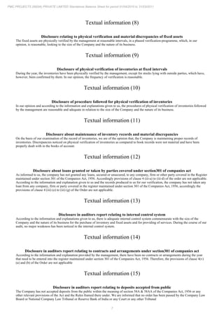 7
PMC PROJECTS (INDIA) PRIVATE LIMITED Standalone Balance Sheet for period 01/04/2010 to 31/03/2011
Textual information (8)
Disclosure relating to physical verification and material discrepancies of fixed assets
The fixed assets are physically verified by the management at reasonable intervals, in a phased verification-programme, which, in our
opinion, is reasonable, looking to the size of the Company and the nature of its business.
Textual information (9)
Disclosure of physical verification of inventories at fixed intervals
During the year, the inventories have been physically verified by the management, except for stocks lying with outside parties, which have,
however, been confirmed by them. In our opinion, the frequency of verification is reasonable.
Textual information (10)
Disclosure of procedure followed for physical verification of inventories
In our opinion and according to the information and explanations given to us, the procedures of physical verification of inventories followed
by the management are reasonable and adequate in relation to the size of the Company and the nature of its business.
Textual information (11)
Disclosure about maintenance of inventory records and material discrepancies
On the basis of our examination of the record of inventories, we are of the opinion that, the Company is maintaining proper records of
inventories. Discrepancies noticed on physical verification of inventories as compared to book records were not material and have been
properly dealt with in the books of account.
Textual information (12)
Disclosure about loans granted or taken by parties covered under section301 of companies act
As informed to us, the company has not granted any loans, secured or unsecured, to any company, firm or other party covered in the Register
maintained under section 301 of the Companies Act, 1956. Accordingly provisions of clause 4 (iii-a) to (iii-d) of the order are not applicable.
According to the information and explanation given to us and the records produced to us for our verification, the company has not taken any
loan from any company, firm or party covered in the register maintained under section 301 of the Companies Act, 1956, accordingly the
provisions of clause 4 (iii) (e) to (iii) (g) of the Order are not applicable.
Textual information (13)
Disclosure in auditors report relating to internal control system
According to the information and explanations given to us, there is adequate internal control system commensurate with the size of the
Company and the nature of its business for the purchase of inventory and fixed assets and for providing of services. During the course of our
audit, no major weakness has been noticed in the internal control system.
Textual information (14)
Disclosure in auditors report relating to contracts and arrangements under section301 of companies act
According to the information and explanation provided by the management, there have been no contracts or arrangements during the year
that need to be entered into the register maintained under section 301 of the Companies Act, 1956. Therefore, the provisions of clause 4(v)
(a) and (b) of the Order are not applicable
Textual information (15)
Disclosure in auditors report relating to deposits accepted from public
The Company has not accepted deposits from the public within the meaning of section 58A & 58AA of the Companies Act, 1956 or any
other relevant provisions of the Act and the Rules framed there under. We are informed that no order has been passed by the Company Law
Board or National Company Law Tribunal or Reserve Bank of India or any Court or any other Tribunal
 