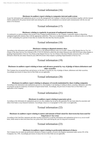 8
PMC PROJECTS (INDIA) PRIVATE LIMITED Standalone Balance Sheet for period 01/04/2010 to 31/03/2011
Textual information (16)
Disclosure in auditors report relating to companies internal audit system
As per the information and explanations given to us by the management, the Company’s internal control procedures together with the internal
checks conducted by the group internal audit team during the year can be considered as an internal audit commensurate with the size and
nature of its business
Textual information (17)
Disclosure relating to regularity in payment of undisputed statutory dues
As explained to us and according to the records of the Company produced before us, the Company is generally regular in depositing
undisputed applicable statutory dues with the appropriate authorities. There are no undisputed statutory dues as referred to above as at March
31, 2011 outstanding for a period of more than six months from due date they become payable
Textual information (18)
Disclosure relating to disputed statutory dues
According to the information and explanation given to us, the disputed Statutory dues are as under: (Name of the Statute) Service Tax Act
(Nature of the dues) Service Tax (Amount in Rs.) 17,85,101 (Period to which the amt relates financial year) 2005-06 (Forum where dispute is
pending) Superintendent of Service Tax (Name of the Statute) Service Tax Act (Nature of the dues) Penalty (Amount in Rs.) 35,72,202
(Period to which the amt relates financial year) 2005-06 (Forum where dispute is pending) Superintendent of Service Tax
Textual information (19)
Disclosure in auditors report relating to loans and advances granted by way of pledge of shares debentures and
other securities
The Company has not granted loans and advances on the basis of security by way of pledge of shares, debentures and other securities.
Accordingly provisions of clause 4(xii) of the Order are not applicable.
Textual information (20)
Disclosure in auditors report relating to adequacy of records maintained by share trading companies
According to the information and explanations given to us, the company is not dealing or trading in shares, securities, debentures and other
investments except for temporary investment in liquid mutual funds. Accordingly, the provision of clause 4(xiv) of the Order is not
applicable to the Company.
Textual information (21)
Disclosure in auditors report relating to guarantee given
According to the information & explanations given to us, the company has not given any guarantee for any loans taken by associates and
others from banks or any financial institution. Accordingly clause (xv) of paragraph 4 of the order is not applicable.
Textual information (22)
Disclosure in auditors report relating to nature and amount of fund raised for short-term has been used for
long-term or vice versa
According to the Cash-flow statement and other records examined by us and the information and explanations given to us, on an overall
basis, funds raised on short term basis have not, prima facie, been used during the year for long term investment.
Textual information (23)
Disclosure in auditors report relating to preferential allotment of shares
The Company has not made any preferential allotment of shares to parties covered in the Register maintained under section 301 of the
Companies Act, 1956. Accordingly provisions of clause 4(xviii) of the Order are not applicable.
 
