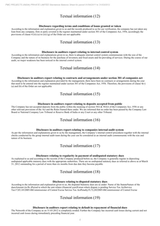 6
PMC PROJECTS (INDIA) PRIVATE LIMITED Standalone Balance Sheet for period 01/04/2011 to 31/03/2012
Textual information (12)
Disclosure regarding terms and conditions of loans granted or taken
According to the information and explanation given to us and the records produced to us for our verification, the company has not taken any
loan from any company, firm or party covered in the register maintained under section 301 of the Companies Act, 1956, accordingly the
provisions of clause 4 (iii) (e) to (iii) (g) of the Order are not applicable.
Textual information (13)
Disclosure in auditors report relating to internal control system
According to the information and explanations given to us, there is adequate internal control system commensurate with the size of the
Company and the nature of its business for the purchase of inventory and fixed assets and for providing of services. During the course of our
audit, no major weakness has been noticed in the internal control system.
Textual information (14)
Disclosure in auditors report relating to contracts and arrangements under section 301 of companies act
According to the information and explanation provided by the management, there have been no contracts or arrangements during the year
that need to be entered into the register maintained under section 301 of the Companies Act, 1956. Therefore, the provisions of clause 4(v)
(a) and (b) of the Order are not applicable
Textual information (15)
Disclosure in auditors report relating to deposits accepted from public
The Company has not accepted deposits from the public within the meaning of section 58A & 58AA of the Companies Act, 1956 or any
other relevant provisions of the Act and the Rules framed there under. We are informed that no order has been passed by the Company Law
Board or National Company Law Tribunal or Reserve Bank of India or any Court or any other Tribunal.
Textual information (16)
Disclosure in auditors report relating to companies internal audit system
As per the information and explanations given to us by the management, the Company’s internal control procedures together with the internal
checks conducted by the group internal audit team during the year can be considered as an internal audit commensurate with the size and
nature of its business.
Textual information (17)
Disclosure relating to regularity in payment of undisputed statutory dues
As explained to us and according to the records of the Company produced before us, the Company is generally regular in depositing
undisputed applicable statutory dues with the appropriate authorities. There are no undisputed statutory dues as referred to above as at March
31, 2012 outstanding for a period of more than six months from due date they become payable.
Textual information (18)
Disclosure relating to disputed statutory dues
According to the information and explanation given to us, the disputed Statutory dues are as under: Name of the StatuteNature of the
duesAmount (in Rs.)Period to which the amt relates (financial year)Forum where dispute is pending Service Tax ActService
Tax17,85,1012005-06Commissioner of Central Excise Service Tax ActPenalty35,72,2022005-06Commissioner of Central Excise
Textual information (19)
Disclosure in auditors report relating to default in repayment of financial dues
The Networth of the Company as on 31.03.2012 is completely eroded. Further the Company has incurred cash losses during current and not
incurred cash losses during immediately preceding financial year.
 