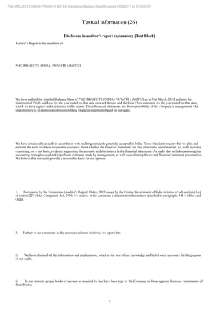 8
PMC PROJECTS (INDIA) PRIVATE LIMITED Standalone Balance Sheet for period 01/04/2011 to 31/03/2012
Textual information (26)
Disclosure in auditor’s report explanatory [Text Block]
Auditor’s Report to the members of
PMC PROJECTS (INDIA) PRIVATE LIMITED
We have audited the attached Balance Sheet of PMC PROJECTS (INDIA) PRIVATE LIMITED as at 31st March, 2012 and also the
Statement of Profit and Loss for the year ended on that date annexed thereto and the Cash Flow statement for the year ended on that date,
which we have signed under reference to this report. These financial statements are the responsibility of the Company’s management. Our
responsibility is to express an opinion on these financial statements based on our audit.
We have conducted our audit in accordance with auditing standards generally accepted in India. Those Standards require that we plan and
perform the audit to obtain reasonable assurance about whether the financial statements are free of material misstatement. An audit includes
examining, on a test basis, evidence supporting the amounts and disclosures in the financial statements. An audit also includes assessing the
accounting principles used and significant estimates made by management, as well as evaluating the overall financial statement presentation.
We believe that our audit provide a reasonable basis for our opinion.
1. As required by the Companies (Auditor's Report) Order, 2003 issued by the Central Government of India in terms of sub-section (4A)
of section 227 of the Companies Act, 1956, we enclose in the Annexure a statement on the matters specified in paragraphs 4 & 5 of the said
Order.
2. Further to our comments in the annexure referred to above, we report that:
i) We have obtained all the information and explanations, which to the best of our knowledge and belief were necessary for the purpose
of our audit;
ii) In our opinion, proper books of account as required by law have been kept by the Company so far as appears from our examination of
those books;
 