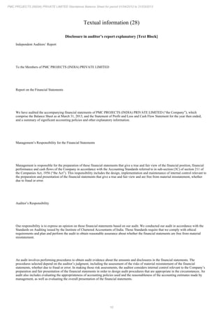 10
PMC PROJECTS (INDIA) PRIVATE LIMITED Standalone Balance Sheet for period 01/04/2012 to 31/03/2013
Textual information (28)
Disclosure in auditor’s report explanatory [Text Block]
Independent Auditors’ Report
To the Members of PMC PROJECTS (INDIA) PRIVATE LIMITED
Report on the Financial Statements
We have audited the accompanying financial statements of PMC PROJECTS (INDIA) PRIVATE LIMITED (“the Company”), which
comprise the Balance Sheet as at March 31, 2013, and the Statement of Profit and Loss and Cash Flow Statement for the year then ended,
and a summary of significant accounting policies and other explanatory information.
Management’s Responsibility for the Financial Statements
Management is responsible for the preparation of these financial statements that give a true and fair view of the financial position, financial
performance and cash flows of the Company in accordance with the Accounting Standards referred to in sub-section (3C) of section 211 of
the Companies Act, 1956 (“the Act”). This responsibility includes the design, implementation and maintenance of internal control relevant to
the preparation and presentation of the financial statements that give a true and fair view and are free from material misstatement, whether
due to fraud or error.
Auditor’s Responsibility
Our responsibility is to express an opinion on these financial statements based on our audit. We conducted our audit in accordance with the
Standards on Auditing issued by the Institute of Chartered Accountants of India. Those Standards require that we comply with ethical
requirements and plan and perform the audit to obtain reasonable assurance about whether the financial statements are free from material
misstatement.
An audit involves performing procedures to obtain audit evidence about the amounts and disclosures in the financial statements. The
procedures selected depend on the auditor’s judgment, including the assessment of the risks of material misstatement of the financial
statements, whether due to fraud or error. In making those risk assessments, the auditor considers internal control relevant to the Company’s
preparation and fair presentation of the financial statements in order to design audit procedures that are appropriate in the circumstances. An
audit also includes evaluating the appropriateness of accounting policies used and the reasonableness of the accounting estimates made by
management, as well as evaluating the overall presentation of the financial statements.
 