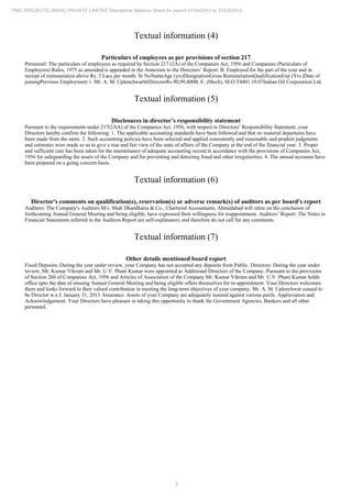3
PMC PROJECTS (INDIA) PRIVATE LIMITED Standalone Balance Sheet for period 01/04/2012 to 31/03/2013
Textual information (4)
Particulars of employees as per provisions of section 217
Personnel: The particulars of employees as required by Section 217 (2A) of the Companies Act, 1956 and Companies (Particulars of
Employees) Rules, 1975 as amended is appended in the Annexure to the Directors’ Report. B. Employed for the part of the year and in
receipt of remuneration above Rs. 5 Lacs per month. Sr NoNameAge (yrs)DesignationGross RemunerationQualificationExp (Yrs.)Date of
joiningPrevious Employment 1. Mr. A. M. Uplenchwar66DirectorRs.90,99,400B. E. (Mech), M.O.T4401.10.07Indian Oil Corporation Ltd.
Textual information (5)
Disclosures in director’s responsibility statement
Pursuant to the requirements under 217(2AA) of the Companies Act, 1956, with respect to Directors’ Responsibility Statement, your
Directors hereby confirm the following: 1. The applicable accounting standards have been followed and that no material departures have
been made from the same. 2. Such accounting policies have been selected and applied consistently and reasonable and prudent judgments
and estimates were made so as to give a true and fair view of the state of affairs of the Company at the end of the financial year. 3. Proper
and sufficient care has been taken for the maintenance of adequate accounting record in accordance with the provisions of Companies Act,
1956 for safeguarding the assets of the Company and for preventing and detecting fraud and other irregularities. 4. The annual accounts have
been prepared on a going concern basis.
Textual information (6)
Director's comments on qualification(s), reservation(s) or adverse remark(s) of auditors as per board's report
Auditors: The Company's Auditors M/s. Shah Dhandharia & Co., Chartered Accountants, Ahmedabad will retire on the conclusion of
forthcoming Annual General Meeting and being eligible, have expressed their willingness for reappointment. Auditors’ Report: The Notes to
Financial Statements referred in the Auditors Report are self-explanatory and therefore do not call for any comments.
Textual information (7)
Other details mentioned board report
Fixed Deposits: During the year under review, your Company has not accepted any deposits from Public. Directors: During the year under
review, Mr. Kumar Vikram and Mr. U.V. Phani Kumar were appointed as Additional Directors of the Company. Pursuant to the provisions
of Section 260 of Companies Act, 1956 and Articles of Association of the Company Mr. Kumar Vikram and Mr. U.V. Phani Kumar holds
office upto the date of ensuing Annual General Meeting and being eligible offers themselves for re-appointment. Your Directors welcomes
them and looks forward to their valued contribution in meeting the long-term objectives of your company. Mr. A. M. Uplenchwar ceased to
be Director w.e.f. January 31, 2013. Insurance: Assets of your Company are adequately insured against various perils. Appreciation and
Acknowledgement: Your Directors have pleasure in taking this opportunity to thank the Government Agencies, Bankers and all other
personnel.
 