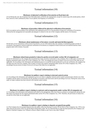 7
PMC PROJECTS (INDIA) PRIVATE LIMITED Standalone Balance Sheet for period 01/04/2012 to 31/03/2013
Textual information (10)
Disclosure of physical verification of inventories at fixed intervals
(ii) (a) During the year, the inventories have been physically verified by the management, except for stocks lying with outside parties, which
have, however, been confirmed by them. In our opinion, the frequency of verification
Textual information (11)
Disclosure of procedure followed for physical verification of inventories
(b) In our opinion and according to the information and explanation given to us, the procedures of physical verification of inventories
followed by the management are reasonable and adequate in relation to the size of the Company and the nature of its business.
Textual information (12)
Disclosure about maintenance of inventory records and material discrepancies
On the basis of our examination of the record of inventories, we are of the opinion that, the company is maintaining proper records of
inventories. Discrepancies noticed in physical verification of inventories as compared to book record were not material and have been
properly dealt with in books of account.
Textual information (13)
Disclosure about loans granted or taken by parties covered under section 301 of companies act
(iii) (a) As informed to us, the company has not granted any loans, secured or unsecured, to any company, firm or other party covered in the
Register maintained under section 301 of the Companies Act, 1956. Accordingly provisions of clause 4 (iii-a) to (iii-d) of the order are not
applicable. (b) According to the information and explanation given to us and the records produced to us for our verification, the company has
not taken any loan from any company, firm or party covered in the register maintained under section 301 of the Companies Act, 1956,
accordingly the provisions of clause 4 (iii) (e) to (iii) (g) of the Order are not applicable.
Textual information (14)
Disclosure in auditors report relating to internal control system
(iv) According to the information and explanations given to us, there is adequate internal control system commensurate with the size of the
Company and the nature of its business for the purchase of inventory and fixed assets and for providing of services. During the course of our
audit, no major weakness has been noticed in the internal control system.
Textual information (15)
Disclosure in auditors report relating to contracts and arrangements under section 301 of companies act
(v) According to the information and explanation provided by the management, there have been no contracts or arrangements during the year
that need to be entered into the register maintained under section 301 of the Companies Act, 1956. Therefore, the provisions of clause 4(v)
(a) and (b) of the Order are not applicable
Textual information (16)
Disclosure in auditors report relating to deposits accepted from public
(vi) The Company has not accepted deposits from the public within the meaning of section 58A & 58AA of the Companies Act, 1956 or any
other relevant provisions of the Act and the Rules framed there under. We are informed that no order has been passed by the Company Law
Board or National Company Law Tribunal or Reserve Bank of India or any Court or any other Tribunal.
 