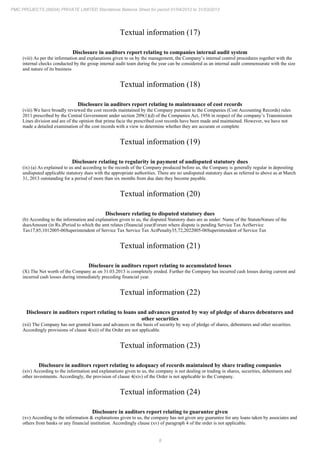 8
PMC PROJECTS (INDIA) PRIVATE LIMITED Standalone Balance Sheet for period 01/04/2012 to 31/03/2013
Textual information (17)
Disclosure in auditors report relating to companies internal audit system
(viii) As per the information and explanations given to us by the management, the Company’s internal control procedures together with the
internal checks conducted by the group internal audit team during the year can be considered as an internal audit commensurate with the size
and nature of its business
Textual information (18)
Disclosure in auditors report relating to maintenance of cost records
(viii) We have broadly reviewed the cost records maintained by the Company pursuant to the Companies (Cost Accounting Records) rules
2011 prescribed by the Central Government under section 209(1)(d) of the Companies Act, 1956 in respect of the company’s Transmission
Lines division and are of the opinion that prima facie the prescribed cost records have been made and maintained. However, we have not
made a detailed examination of the cost records with a view to determine whether they are accurate or complete
Textual information (19)
Disclosure relating to regularity in payment of undisputed statutory dues
(ix) (a) As explained to us and according to the records of the Company produced before us, the Company is generally regular in depositing
undisputed applicable statutory dues with the appropriate authorities. There are no undisputed statutory dues as referred to above as at March
31, 2013 outstanding for a period of more than six months from due date they become payable.
Textual information (20)
Disclosure relating to disputed statutory dues
(b) According to the information and explanation given to us, the disputed Statutory dues are as under: Name of the StatuteNature of the
duesAmount (in Rs.)Period to which the amt relates (financial year)Forum where dispute is pending Service Tax ActService
Tax17,85,1012005-06Superintendent of Service Tax Service Tax ActPenalty35,72,2022005-06Superintendent of Service Tax
Textual information (21)
Disclosure in auditors report relating to accumulated losses
(X) The Net worth of the Company as on 31.03.2013 is completely eroded. Further the Company has incurred cash losses during current and
incurred cash losses during immediately preceding financial year.
Textual information (22)
Disclosure in auditors report relating to loans and advances granted by way of pledge of shares debentures and
other securities
(xii) The Company has not granted loans and advances on the basis of security by way of pledge of shares, debentures and other securities.
Accordingly provisions of clause 4(xii) of the Order are not applicable.
Textual information (23)
Disclosure in auditors report relating to adequacy of records maintained by share trading companies
(xiv) According to the information and explanations given to us, the company is not dealing or trading in shares, securities, debentures and
other investments. Accordingly, the provision of clause 4(xiv) of the Order is not applicable to the Company.
Textual information (24)
Disclosure in auditors report relating to guarantee given
(xv) According to the information & explanations given to us, the company has not given any guarantee for any loans taken by associates and
others from banks or any financial institution. Accordingly clause (xv) of paragraph 4 of the order is not applicable.
 