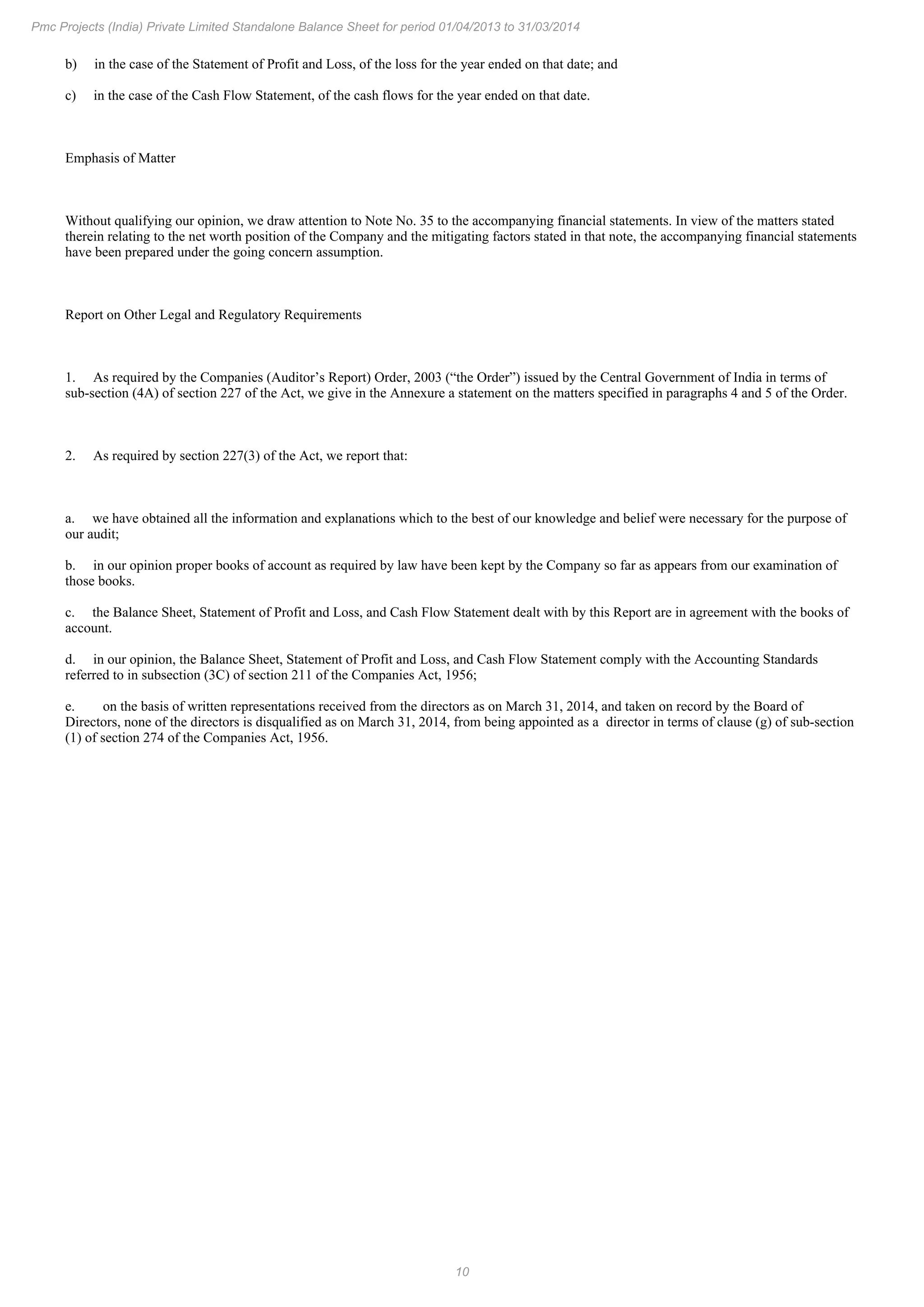 10
Pmc Projects (India) Private Limited Standalone Balance Sheet for period 01/04/2013 to 31/03/2014
b) in the case of the Statement of Profit and Loss, of the loss for the year ended on that date; and
c) in the case of the Cash Flow Statement, of the cash flows for the year ended on that date.
Emphasis of Matter
Without qualifying our opinion, we draw attention to Note No. 35 to the accompanying financial statements. In view of the matters stated
therein relating to the net worth position of the Company and the mitigating factors stated in that note, the accompanying financial statements
have been prepared under the going concern assumption.
Report on Other Legal and Regulatory Requirements
1. As required by the Companies (Auditor’s Report) Order, 2003 (“the Order”) issued by the Central Government of India in terms of
sub-section (4A) of section 227 of the Act, we give in the Annexure a statement on the matters specified in paragraphs 4 and 5 of the Order.
2. As required by section 227(3) of the Act, we report that:
a. we have obtained all the information and explanations which to the best of our knowledge and belief were necessary for the purpose of
our audit;
b. in our opinion proper books of account as required by law have been kept by the Company so far as appears from our examination of
those books.
c. the Balance Sheet, Statement of Profit and Loss, and Cash Flow Statement dealt with by this Report are in agreement with the books of
account.
d. in our opinion, the Balance Sheet, Statement of Profit and Loss, and Cash Flow Statement comply with the Accounting Standards
referred to in subsection (3C) of section 211 of the Companies Act, 1956;
e. on the basis of written representations received from the directors as on March 31, 2014, and taken on record by the Board of
Directors, none of the directors is disqualified as on March 31, 2014, from being appointed as a director in terms of clause (g) of sub-section
(1) of section 274 of the Companies Act, 1956.
 