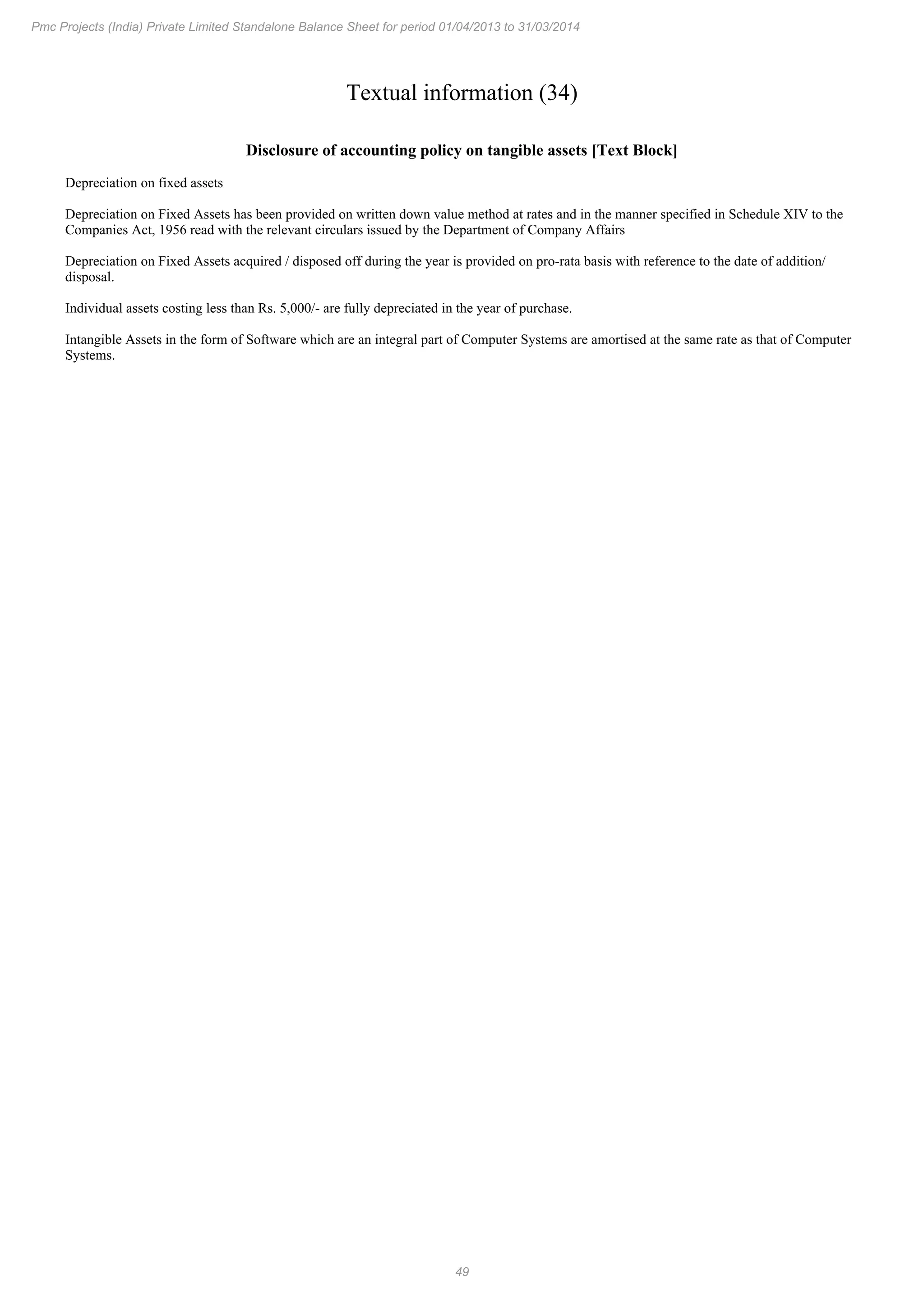 49
Pmc Projects (India) Private Limited Standalone Balance Sheet for period 01/04/2013 to 31/03/2014
Textual information (34)
Disclosure of accounting policy on tangible assets [Text Block]
Depreciation on fixed assets
Depreciation on Fixed Assets has been provided on written down value method at rates and in the manner specified in Schedule XIV to the
Companies Act, 1956 read with the relevant circulars issued by the Department of Company Affairs
Depreciation on Fixed Assets acquired / disposed off during the year is provided on pro-rata basis with reference to the date of addition/
disposal.
Individual assets costing less than Rs. 5,000/- are fully depreciated in the year of purchase.
Intangible Assets in the form of Software which are an integral part of Computer Systems are amortised at the same rate as that of Computer
Systems.
 