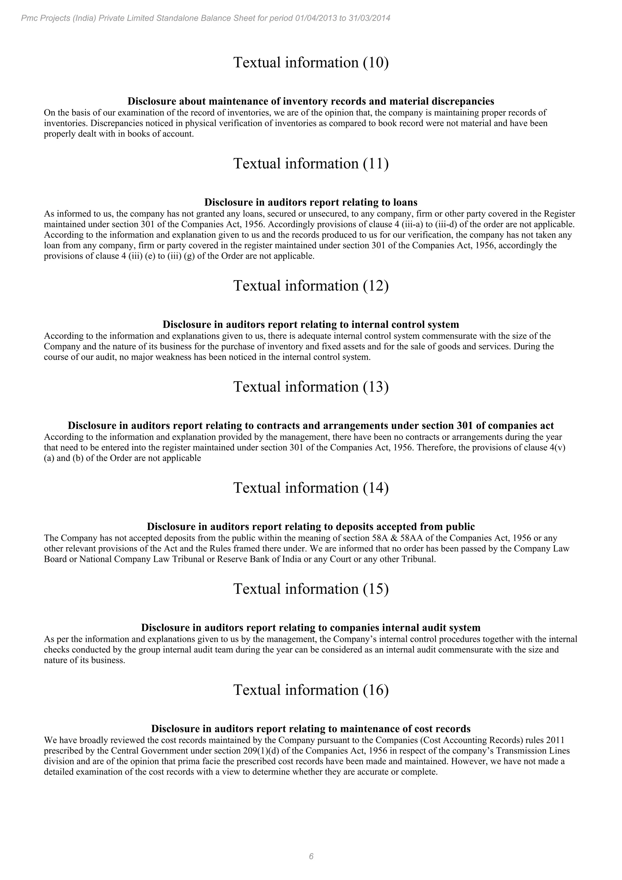 6
Pmc Projects (India) Private Limited Standalone Balance Sheet for period 01/04/2013 to 31/03/2014
Textual information (10)
Disclosure about maintenance of inventory records and material discrepancies
On the basis of our examination of the record of inventories, we are of the opinion that, the company is maintaining proper records of
inventories. Discrepancies noticed in physical verification of inventories as compared to book record were not material and have been
properly dealt with in books of account.
Textual information (11)
Disclosure in auditors report relating to loans
As informed to us, the company has not granted any loans, secured or unsecured, to any company, firm or other party covered in the Register
maintained under section 301 of the Companies Act, 1956. Accordingly provisions of clause 4 (iii-a) to (iii-d) of the order are not applicable.
According to the information and explanation given to us and the records produced to us for our verification, the company has not taken any
loan from any company, firm or party covered in the register maintained under section 301 of the Companies Act, 1956, accordingly the
provisions of clause 4 (iii) (e) to (iii) (g) of the Order are not applicable.
Textual information (12)
Disclosure in auditors report relating to internal control system
According to the information and explanations given to us, there is adequate internal control system commensurate with the size of the
Company and the nature of its business for the purchase of inventory and fixed assets and for the sale of goods and services. During the
course of our audit, no major weakness has been noticed in the internal control system.
Textual information (13)
Disclosure in auditors report relating to contracts and arrangements under section 301 of companies act
According to the information and explanation provided by the management, there have been no contracts or arrangements during the year
that need to be entered into the register maintained under section 301 of the Companies Act, 1956. Therefore, the provisions of clause 4(v)
(a) and (b) of the Order are not applicable
Textual information (14)
Disclosure in auditors report relating to deposits accepted from public
The Company has not accepted deposits from the public within the meaning of section 58A & 58AA of the Companies Act, 1956 or any
other relevant provisions of the Act and the Rules framed there under. We are informed that no order has been passed by the Company Law
Board or National Company Law Tribunal or Reserve Bank of India or any Court or any other Tribunal.
Textual information (15)
Disclosure in auditors report relating to companies internal audit system
As per the information and explanations given to us by the management, the Company’s internal control procedures together with the internal
checks conducted by the group internal audit team during the year can be considered as an internal audit commensurate with the size and
nature of its business.
Textual information (16)
Disclosure in auditors report relating to maintenance of cost records
We have broadly reviewed the cost records maintained by the Company pursuant to the Companies (Cost Accounting Records) rules 2011
prescribed by the Central Government under section 209(1)(d) of the Companies Act, 1956 in respect of the company’s Transmission Lines
division and are of the opinion that prima facie the prescribed cost records have been made and maintained. However, we have not made a
detailed examination of the cost records with a view to determine whether they are accurate or complete.
 
