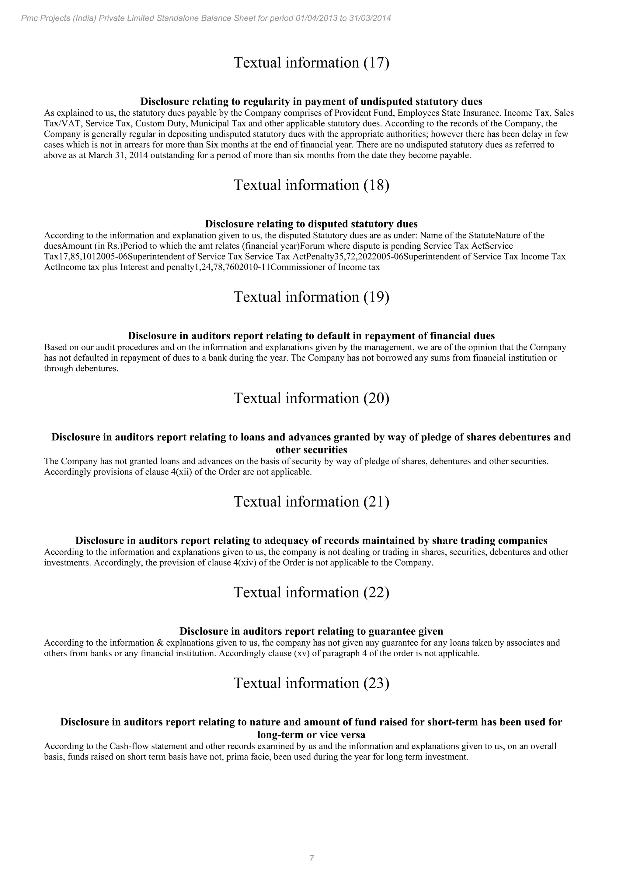 7
Pmc Projects (India) Private Limited Standalone Balance Sheet for period 01/04/2013 to 31/03/2014
Textual information (17)
Disclosure relating to regularity in payment of undisputed statutory dues
As explained to us, the statutory dues payable by the Company comprises of Provident Fund, Employees State Insurance, Income Tax, Sales
Tax/VAT, Service Tax, Custom Duty, Municipal Tax and other applicable statutory dues. According to the records of the Company, the
Company is generally regular in depositing undisputed statutory dues with the appropriate authorities; however there has been delay in few
cases which is not in arrears for more than Six months at the end of financial year. There are no undisputed statutory dues as referred to
above as at March 31, 2014 outstanding for a period of more than six months from the date they become payable.
Textual information (18)
Disclosure relating to disputed statutory dues
According to the information and explanation given to us, the disputed Statutory dues are as under: Name of the StatuteNature of the
duesAmount (in Rs.)Period to which the amt relates (financial year)Forum where dispute is pending Service Tax ActService
Tax17,85,1012005-06Superintendent of Service Tax Service Tax ActPenalty35,72,2022005-06Superintendent of Service Tax Income Tax
ActIncome tax plus Interest and penalty1,24,78,7602010-11Commissioner of Income tax
Textual information (19)
Disclosure in auditors report relating to default in repayment of financial dues
Based on our audit procedures and on the information and explanations given by the management, we are of the opinion that the Company
has not defaulted in repayment of dues to a bank during the year. The Company has not borrowed any sums from financial institution or
through debentures.
Textual information (20)
Disclosure in auditors report relating to loans and advances granted by way of pledge of shares debentures and
other securities
The Company has not granted loans and advances on the basis of security by way of pledge of shares, debentures and other securities.
Accordingly provisions of clause 4(xii) of the Order are not applicable.
Textual information (21)
Disclosure in auditors report relating to adequacy of records maintained by share trading companies
According to the information and explanations given to us, the company is not dealing or trading in shares, securities, debentures and other
investments. Accordingly, the provision of clause 4(xiv) of the Order is not applicable to the Company.
Textual information (22)
Disclosure in auditors report relating to guarantee given
According to the information & explanations given to us, the company has not given any guarantee for any loans taken by associates and
others from banks or any financial institution. Accordingly clause (xv) of paragraph 4 of the order is not applicable.
Textual information (23)
Disclosure in auditors report relating to nature and amount of fund raised for short-term has been used for
long-term or vice versa
According to the Cash-flow statement and other records examined by us and the information and explanations given to us, on an overall
basis, funds raised on short term basis have not, prima facie, been used during the year for long term investment.
 