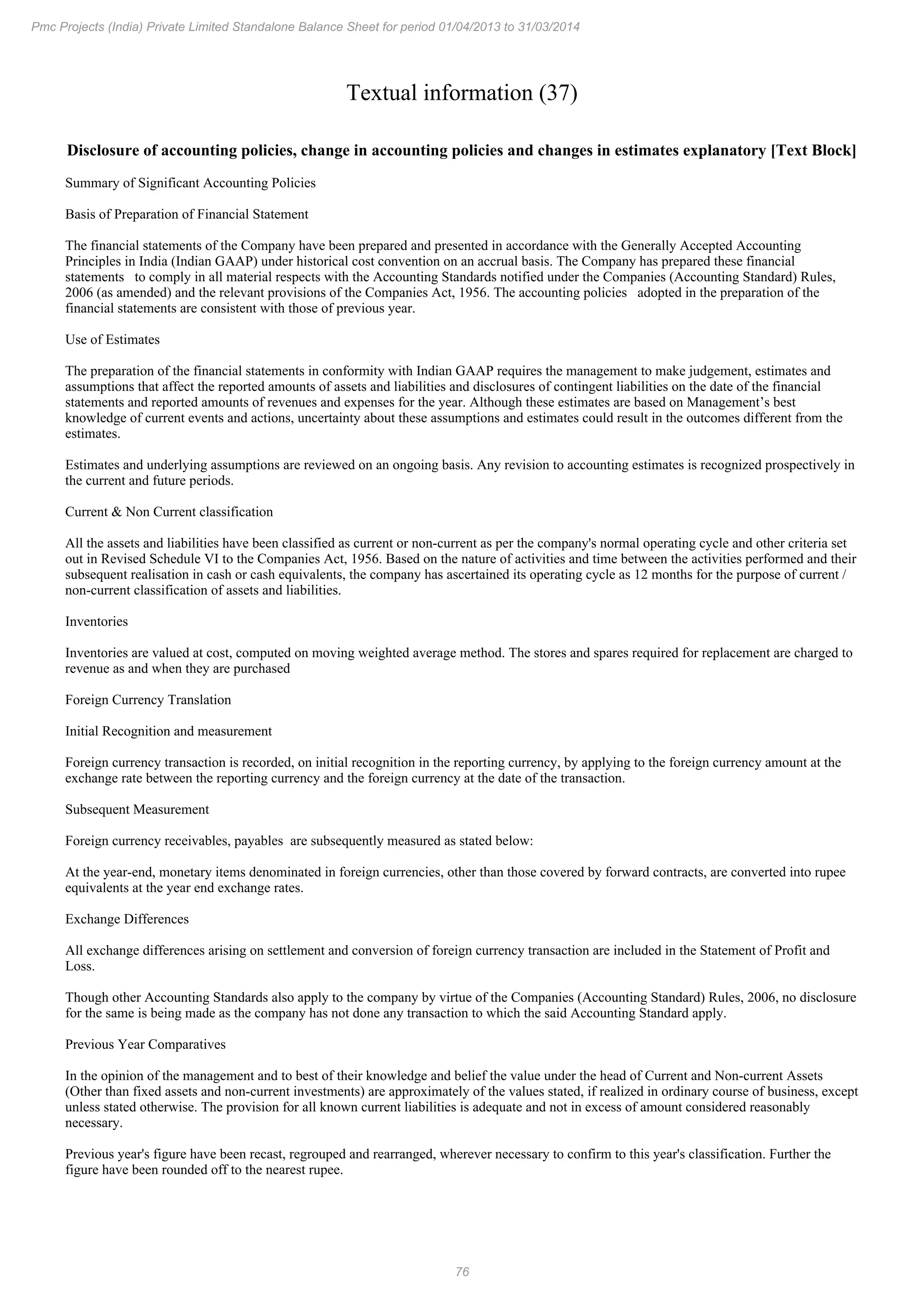 76
Pmc Projects (India) Private Limited Standalone Balance Sheet for period 01/04/2013 to 31/03/2014
Textual information (37)
Disclosure of accounting policies, change in accounting policies and changes in estimates explanatory [Text Block]
Summary of Significant Accounting Policies
Basis of Preparation of Financial Statement
The financial statements of the Company have been prepared and presented in accordance with the Generally Accepted Accounting
Principles in India (Indian GAAP) under historical cost convention on an accrual basis. The Company has prepared these financial
statements to comply in all material respects with the Accounting Standards notified under the Companies (Accounting Standard) Rules,
2006 (as amended) and the relevant provisions of the Companies Act, 1956. The accounting policies adopted in the preparation of the
financial statements are consistent with those of previous year.
Use of Estimates
The preparation of the financial statements in conformity with Indian GAAP requires the management to make judgement, estimates and
assumptions that affect the reported amounts of assets and liabilities and disclosures of contingent liabilities on the date of the financial
statements and reported amounts of revenues and expenses for the year. Although these estimates are based on Management’s best
knowledge of current events and actions, uncertainty about these assumptions and estimates could result in the outcomes different from the
estimates.
Estimates and underlying assumptions are reviewed on an ongoing basis. Any revision to accounting estimates is recognized prospectively in
the current and future periods.
Current & Non Current classification
All the assets and liabilities have been classified as current or non-current as per the company's normal operating cycle and other criteria set
out in Revised Schedule VI to the Companies Act, 1956. Based on the nature of activities and time between the activities performed and their
subsequent realisation in cash or cash equivalents, the company has ascertained its operating cycle as 12 months for the purpose of current /
non-current classification of assets and liabilities.
Inventories
Inventories are valued at cost, computed on moving weighted average method. The stores and spares required for replacement are charged to
revenue as and when they are purchased
Foreign Currency Translation
Initial Recognition and measurement
Foreign currency transaction is recorded, on initial recognition in the reporting currency, by applying to the foreign currency amount at the
exchange rate between the reporting currency and the foreign currency at the date of the transaction.
Subsequent Measurement
Foreign currency receivables, payables are subsequently measured as stated below:
At the year-end, monetary items denominated in foreign currencies, other than those covered by forward contracts, are converted into rupee
equivalents at the year end exchange rates.
Exchange Differences
All exchange differences arising on settlement and conversion of foreign currency transaction are included in the Statement of Profit and
Loss.
Though other Accounting Standards also apply to the company by virtue of the Companies (Accounting Standard) Rules, 2006, no disclosure
for the same is being made as the company has not done any transaction to which the said Accounting Standard apply.
Previous Year Comparatives
In the opinion of the management and to best of their knowledge and belief the value under the head of Current and Non-current Assets
(Other than fixed assets and non-current investments) are approximately of the values stated, if realized in ordinary course of business, except
unless stated otherwise. The provision for all known current liabilities is adequate and not in excess of amount considered reasonably
necessary.
Previous year's figure have been recast, regrouped and rearranged, wherever necessary to confirm to this year's classification. Further the
figure have been rounded off to the nearest rupee.
 
