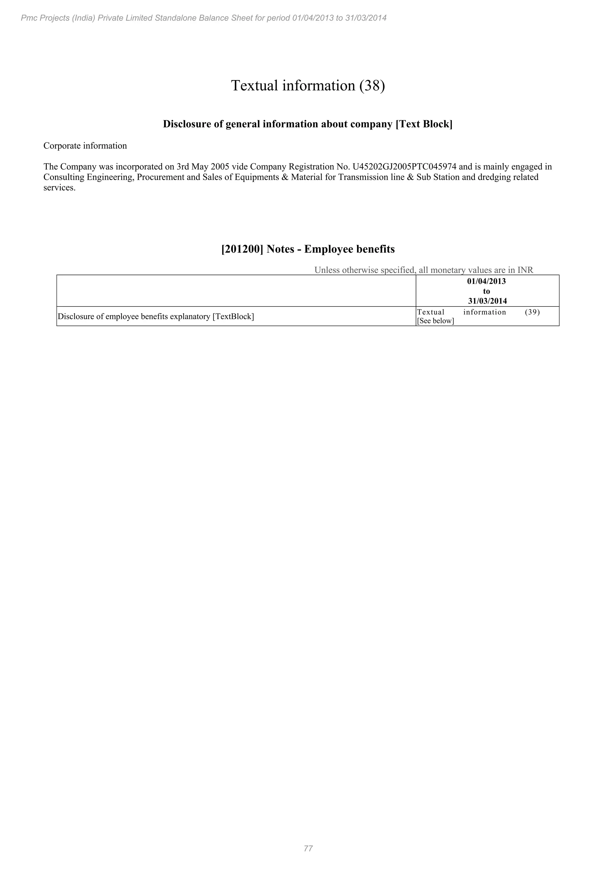 77
Pmc Projects (India) Private Limited Standalone Balance Sheet for period 01/04/2013 to 31/03/2014
Textual information (38)
Disclosure of general information about company [Text Block]
Corporate information
The Company was incorporated on 3rd May 2005 vide Company Registration No. U45202GJ2005PTC045974 and is mainly engaged in
Consulting Engineering, Procurement and Sales of Equipments & Material for Transmission line & Sub Station and dredging related
services.
[201200] Notes - Employee benefits
Unless otherwise specified, all monetary values are in INR
01/04/2013
to
31/03/2014
Disclosure of employee benefits explanatory [TextBlock]
Textual information (39)
[See below]
 