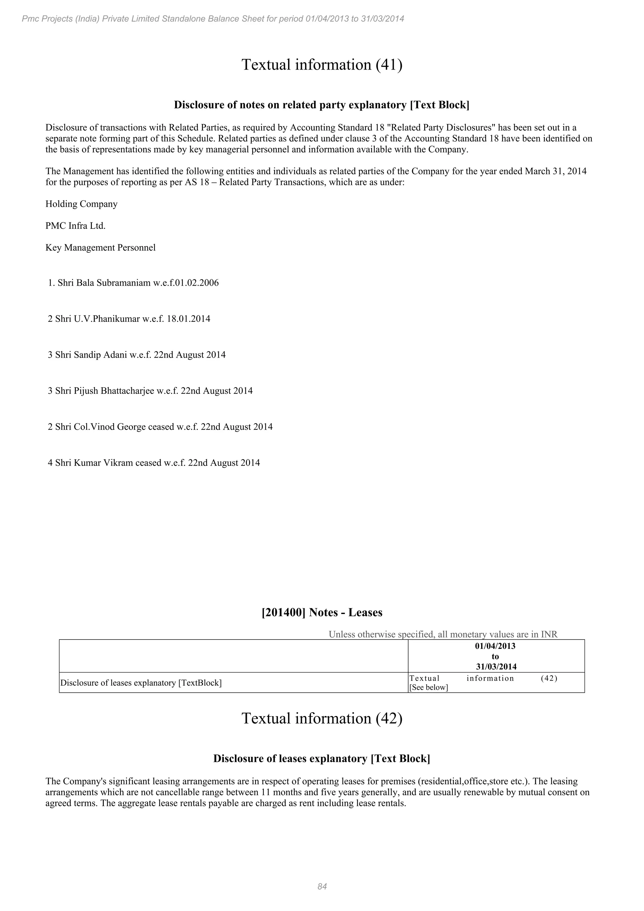 84
Pmc Projects (India) Private Limited Standalone Balance Sheet for period 01/04/2013 to 31/03/2014
Textual information (41)
Disclosure of notes on related party explanatory [Text Block]
Disclosure of transactions with Related Parties, as required by Accounting Standard 18 "Related Party Disclosures" has been set out in a
separate note forming part of this Schedule. Related parties as defined under clause 3 of the Accounting Standard 18 have been identified on
the basis of representations made by key managerial personnel and information available with the Company.
The Management has identified the following entities and individuals as related parties of the Company for the year ended March 31, 2014
for the purposes of reporting as per AS 18 – Related Party Transactions, which are as under:
Holding Company
PMC Infra Ltd.
Key Management Personnel
1. Shri Bala Subramaniam w.e.f.01.02.2006
2 Shri U.V.Phanikumar w.e.f. 18.01.2014
3 Shri Sandip Adani w.e.f. 22nd August 2014
3 Shri Pijush Bhattacharjee w.e.f. 22nd August 2014
2 Shri Col.Vinod George ceased w.e.f. 22nd August 2014
4 Shri Kumar Vikram ceased w.e.f. 22nd August 2014
[201400] Notes - Leases
Unless otherwise specified, all monetary values are in INR
01/04/2013
to
31/03/2014
Disclosure of leases explanatory [TextBlock]
Textual information (42)
[See below]
Textual information (42)
Disclosure of leases explanatory [Text Block]
The Company's significant leasing arrangements are in respect of operating leases for premises (residential,office,store etc.). The leasing
arrangements which are not cancellable range between 11 months and five years generally, and are usually renewable by mutual consent on
agreed terms. The aggregate lease rentals payable are charged as rent including lease rentals.
 