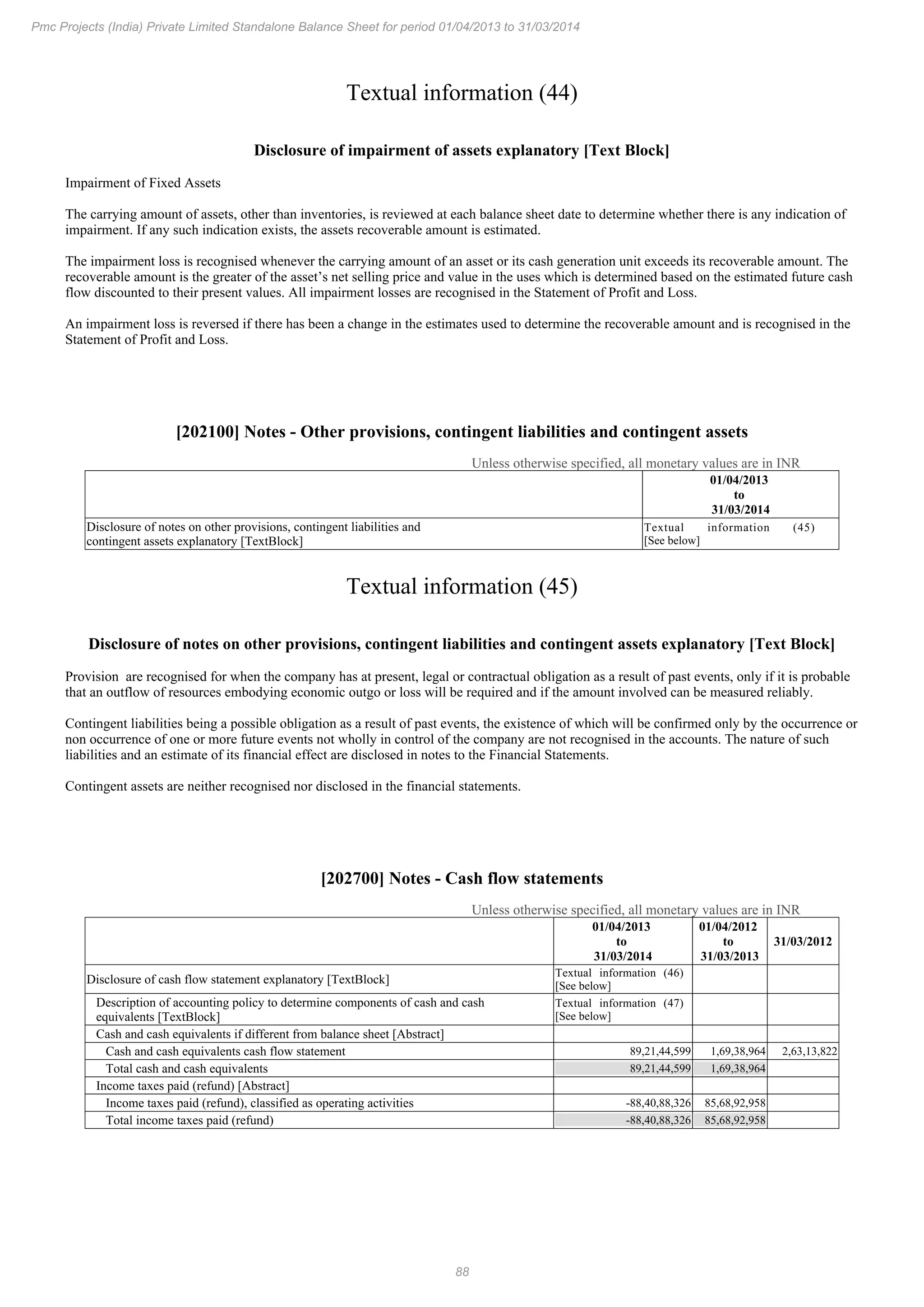 88
Pmc Projects (India) Private Limited Standalone Balance Sheet for period 01/04/2013 to 31/03/2014
Textual information (44)
Disclosure of impairment of assets explanatory [Text Block]
Impairment of Fixed Assets
The carrying amount of assets, other than inventories, is reviewed at each balance sheet date to determine whether there is any indication of
impairment. If any such indication exists, the assets recoverable amount is estimated.
The impairment loss is recognised whenever the carrying amount of an asset or its cash generation unit exceeds its recoverable amount. The
recoverable amount is the greater of the asset’s net selling price and value in the uses which is determined based on the estimated future cash
flow discounted to their present values. All impairment losses are recognised in the Statement of Profit and Loss.
An impairment loss is reversed if there has been a change in the estimates used to determine the recoverable amount and is recognised in the
Statement of Profit and Loss.
[202100] Notes - Other provisions, contingent liabilities and contingent assets
Unless otherwise specified, all monetary values are in INR
01/04/2013
to
31/03/2014
Disclosure of notes on other provisions, contingent liabilities and
contingent assets explanatory [TextBlock]
Textual information (45)
[See below]
Textual information (45)
Disclosure of notes on other provisions, contingent liabilities and contingent assets explanatory [Text Block]
Provision are recognised for when the company has at present, legal or contractual obligation as a result of past events, only if it is probable
that an outflow of resources embodying economic outgo or loss will be required and if the amount involved can be measured reliably.
Contingent liabilities being a possible obligation as a result of past events, the existence of which will be confirmed only by the occurrence or
non occurrence of one or more future events not wholly in control of the company are not recognised in the accounts. The nature of such
liabilities and an estimate of its financial effect are disclosed in notes to the Financial Statements.
Contingent assets are neither recognised nor disclosed in the financial statements.
[202700] Notes - Cash flow statements
Unless otherwise specified, all monetary values are in INR
01/04/2013
to
31/03/2014
01/04/2012
to
31/03/2013
31/03/2012
Disclosure of cash flow statement explanatory [TextBlock]
Textual information (46)
[See below]
Description of accounting policy to determine components of cash and cash
equivalents [TextBlock]
Textual information (47)
[See below]
Cash and cash equivalents if different from balance sheet [Abstract]
Cash and cash equivalents cash flow statement 89,21,44,599 1,69,38,964 2,63,13,822
Total cash and cash equivalents 89,21,44,599 1,69,38,964
Income taxes paid (refund) [Abstract]
Income taxes paid (refund), classified as operating activities -88,40,88,326 85,68,92,958
Total income taxes paid (refund) -88,40,88,326 85,68,92,958
 