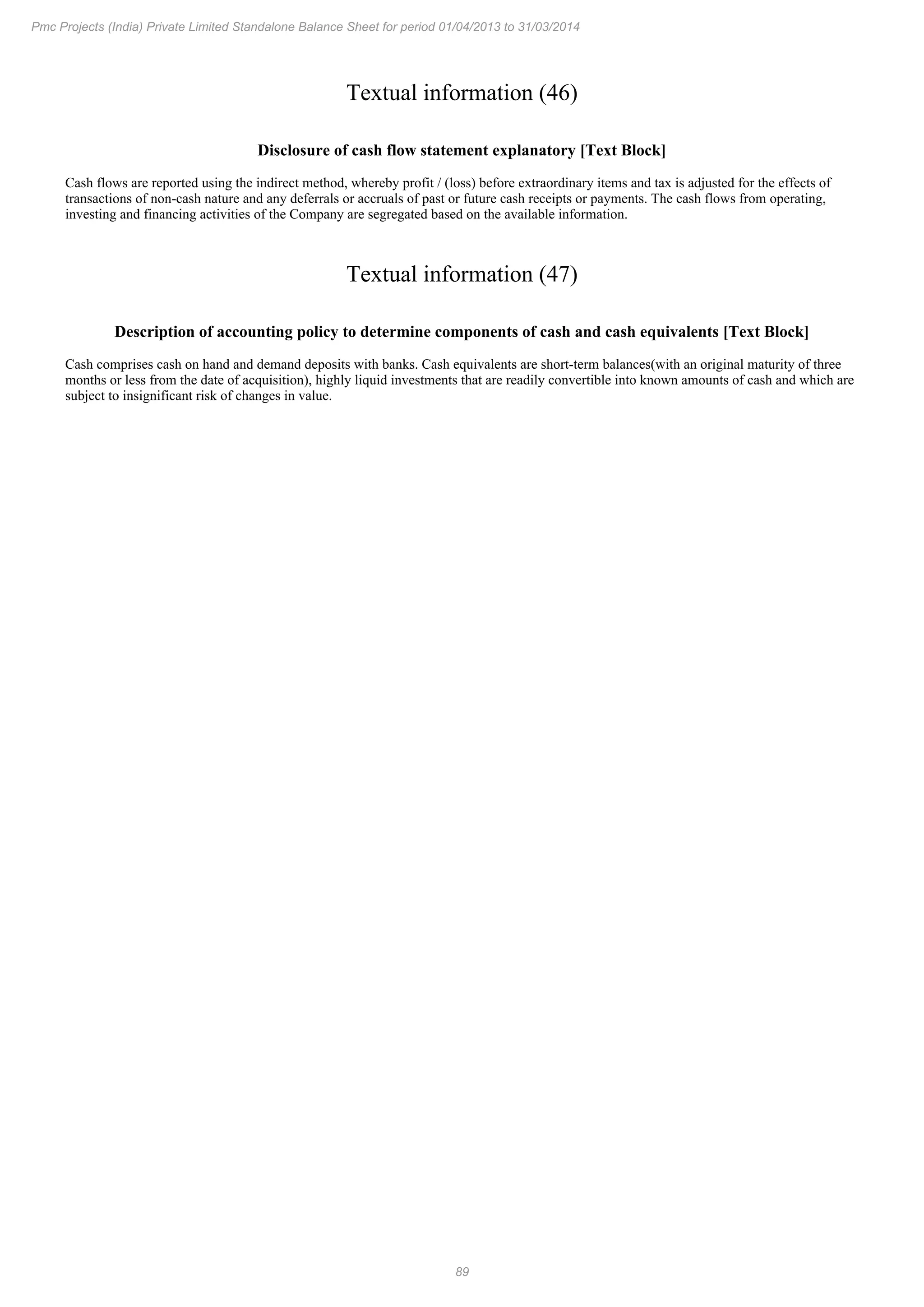 89
Pmc Projects (India) Private Limited Standalone Balance Sheet for period 01/04/2013 to 31/03/2014
Textual information (46)
Disclosure of cash flow statement explanatory [Text Block]
Cash flows are reported using the indirect method, whereby profit / (loss) before extraordinary items and tax is adjusted for the effects of
transactions of non-cash nature and any deferrals or accruals of past or future cash receipts or payments. The cash flows from operating,
investing and financing activities of the Company are segregated based on the available information.
Textual information (47)
Description of accounting policy to determine components of cash and cash equivalents [Text Block]
Cash comprises cash on hand and demand deposits with banks. Cash equivalents are short-term balances(with an original maturity of three
months or less from the date of acquisition), highly liquid investments that are readily convertible into known amounts of cash and which are
subject to insignificant risk of changes in value.
 