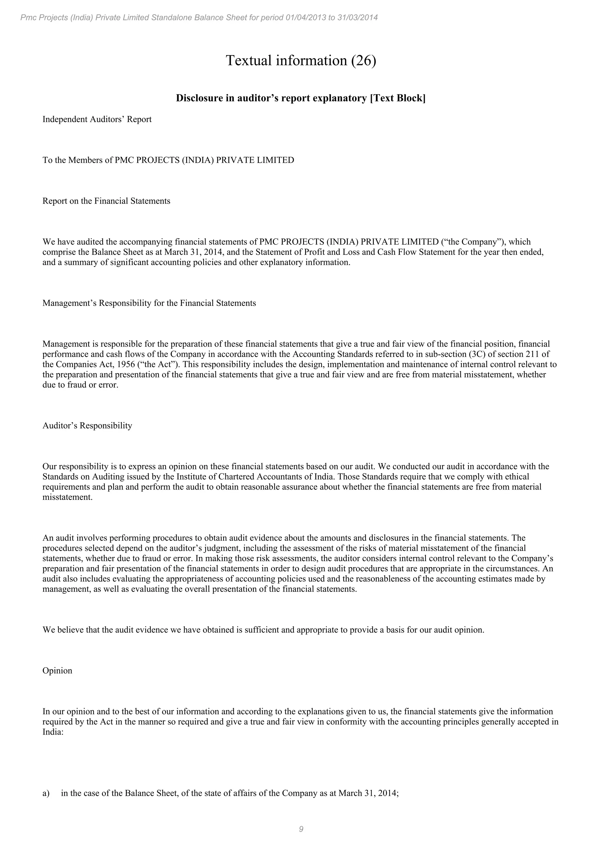 9
Pmc Projects (India) Private Limited Standalone Balance Sheet for period 01/04/2013 to 31/03/2014
Textual information (26)
Disclosure in auditor’s report explanatory [Text Block]
Independent Auditors’ Report
To the Members of PMC PROJECTS (INDIA) PRIVATE LIMITED
Report on the Financial Statements
We have audited the accompanying financial statements of PMC PROJECTS (INDIA) PRIVATE LIMITED (“the Company”), which
comprise the Balance Sheet as at March 31, 2014, and the Statement of Profit and Loss and Cash Flow Statement for the year then ended,
and a summary of significant accounting policies and other explanatory information.
Management’s Responsibility for the Financial Statements
Management is responsible for the preparation of these financial statements that give a true and fair view of the financial position, financial
performance and cash flows of the Company in accordance with the Accounting Standards referred to in sub-section (3C) of section 211 of
the Companies Act, 1956 (“the Act”). This responsibility includes the design, implementation and maintenance of internal control relevant to
the preparation and presentation of the financial statements that give a true and fair view and are free from material misstatement, whether
due to fraud or error.
Auditor’s Responsibility
Our responsibility is to express an opinion on these financial statements based on our audit. We conducted our audit in accordance with the
Standards on Auditing issued by the Institute of Chartered Accountants of India. Those Standards require that we comply with ethical
requirements and plan and perform the audit to obtain reasonable assurance about whether the financial statements are free from material
misstatement.
An audit involves performing procedures to obtain audit evidence about the amounts and disclosures in the financial statements. The
procedures selected depend on the auditor’s judgment, including the assessment of the risks of material misstatement of the financial
statements, whether due to fraud or error. In making those risk assessments, the auditor considers internal control relevant to the Company’s
preparation and fair presentation of the financial statements in order to design audit procedures that are appropriate in the circumstances. An
audit also includes evaluating the appropriateness of accounting policies used and the reasonableness of the accounting estimates made by
management, as well as evaluating the overall presentation of the financial statements.
We believe that the audit evidence we have obtained is sufficient and appropriate to provide a basis for our audit opinion.
Opinion
In our opinion and to the best of our information and according to the explanations given to us, the financial statements give the information
required by the Act in the manner so required and give a true and fair view in conformity with the accounting principles generally accepted in
India:
a) in the case of the Balance Sheet, of the state of affairs of the Company as at March 31, 2014;
 